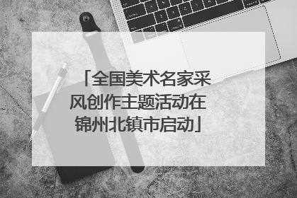 全国美术名家采风创作主题活动在锦州北镇市启动