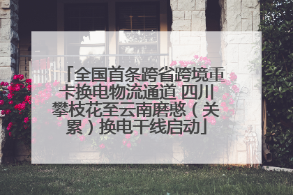 全国首条跨省跨境重卡换电物流通道 四川攀枝花至云南磨憨（关累）换电干线启动