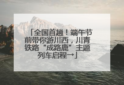 全国首趟！端午节前带你游川西，川青铁路“成路鹿”主题列车启程→