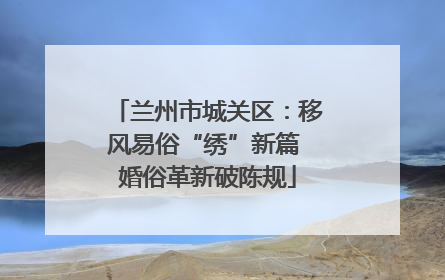 兰州市城关区：移风易俗“绣”新篇 婚俗革新破陈规