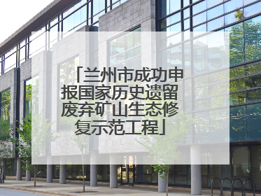 兰州市成功申报国家历史遗留废弃矿山生态修复示范工程