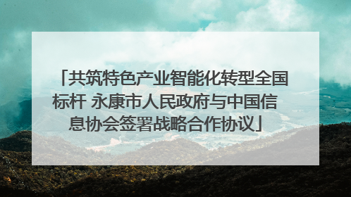 共筑特色产业智能化转型全国标杆 永康市人民政府与中国信息协会签署战略合作协议