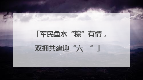 军民鱼水“粽”有情，双拥共建迎“六一”