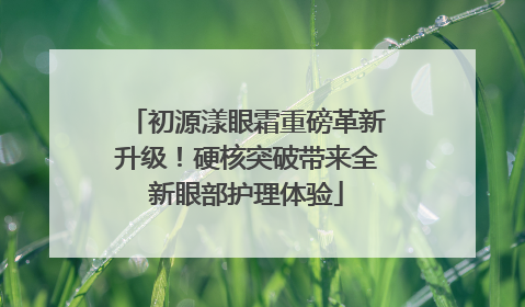 初源漾眼霜重磅革新升级！硬核突破带来全新眼部护理体验