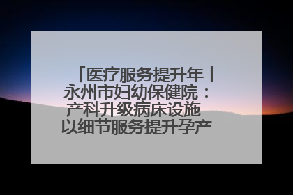 医疗服务提升年丨永州市妇幼保健院：产科升级病床设施 以细节服务提升孕产妇就医体验