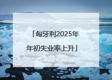 匈牙利2025年年初失业率上升