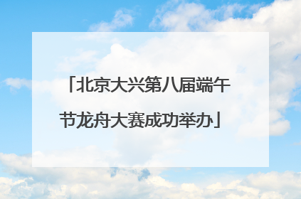 北京大兴第八届端午节龙舟大赛成功举办