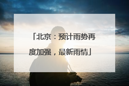 北京：预计雨势再度加强，最新雨情