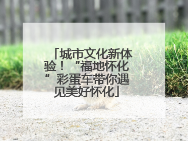 城市文化新体验！“福地怀化”彩蛋车带你遇见美好怀化