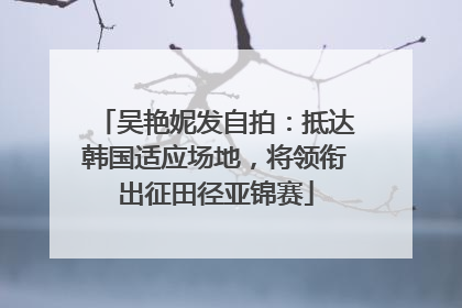吴艳妮发自拍：抵达韩国适应场地，将领衔出征田径亚锦赛