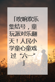 吹响欢乐集结号，童玩派对乐翻天！人民小学童心童戏过“六一”