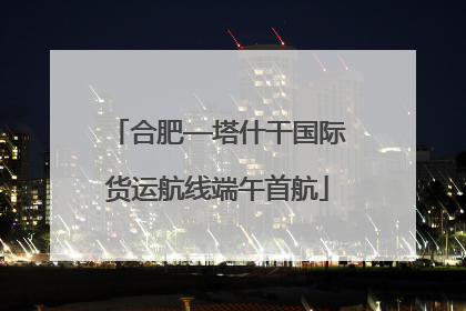 合肥—塔什干国际货运航线端午首航