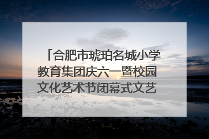 合肥市琥珀名城小学教育集团庆六一暨校园文化艺术节闭幕式文艺汇演圆满举行