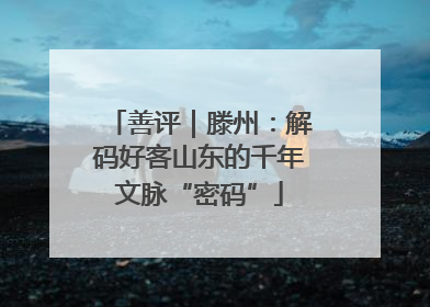 善评｜滕州：解码好客山东的千年文脉“密码”