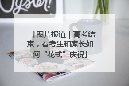 图片报道｜高考结束，看考生和家长如何“花式”庆祝