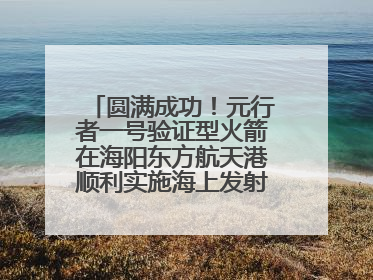 圆满成功！元行者一号验证型火箭在海阳东方航天港顺利实施海上发射回收试验