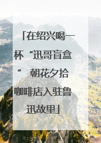在绍兴喝一杯“迅哥盲盒” 朝花夕拾咖啡店入驻鲁迅故里