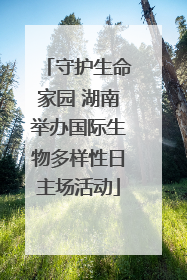 守护生命家园 湖南举办国际生物多样性日主场活动