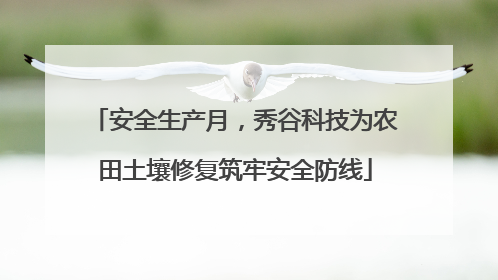 安全生产月，秀谷科技为农田土壤修复筑牢安全防线