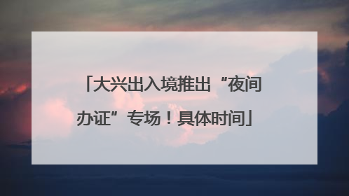 大兴出入境推出“夜间办证”专场！具体时间