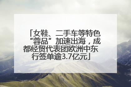 女鞋、二手车等特色“蓉品”加速出海，成都经贸代表团欧洲中东行签单逾3.7亿元