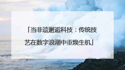 当非遗邂逅科技：传统技艺在数字浪潮中重焕生机
