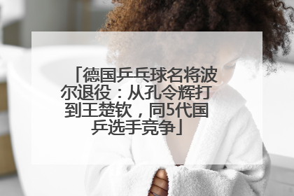 德国乒乓球名将波尔退役：从孔令辉打到王楚钦，同5代国乒选手竞争