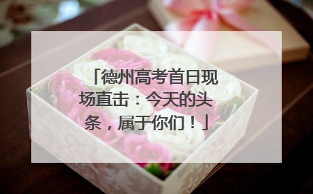 德州高考首日现场直击：今天的头条，属于你们！