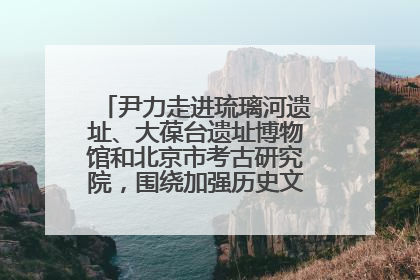 尹力走进琉璃河遗址、大葆台遗址博物馆和北京市考古研究院，围绕加强历史文化名城保护调研