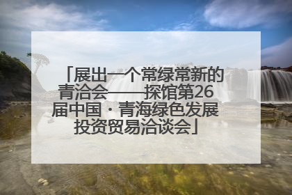展出一个常绿常新的青洽会——探馆第26届中国・青海绿色发展投资贸易洽谈会