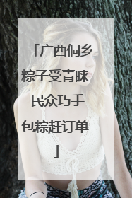 广西侗乡粽子受青睐 民众巧手包粽赶订单