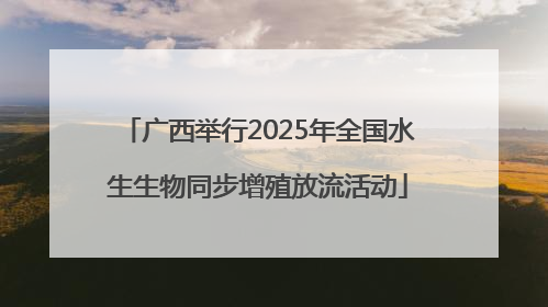 广西举行2025年全国水生生物同步增殖放流活动