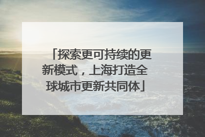 探索更可持续的更新模式，上海打造全球城市更新共同体