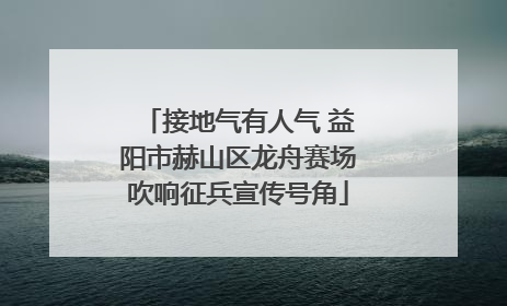 接地气有人气 益阳市赫山区龙舟赛场吹响征兵宣传号角