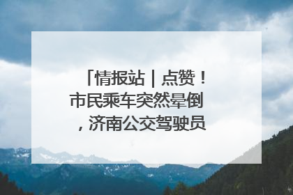 情报站｜点赞！市民乘车突然晕倒，济南公交驾驶员和乘客热心相助