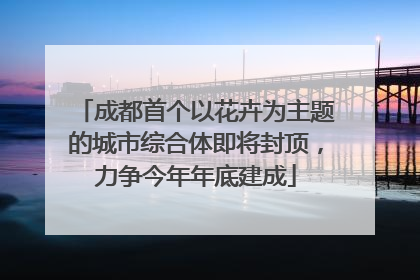 成都首个以花卉为主题的城市综合体即将封顶，力争今年年底建成