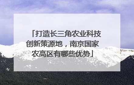 打造长三角农业科技创新策源地，南京国家农高区有哪些优势