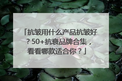 抗皱用什么产品抗皱好？50+抗衰品牌合集，看看哪款适合你？