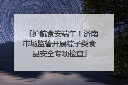 护航食安端午！济南市场监管开展粽子类食品安全专项检查