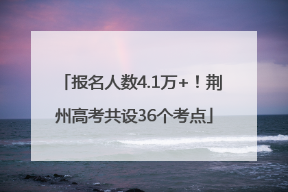 报名人数4.1万+！荆州高考共设36个考点