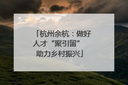 杭州余杭：做好人才“聚引留” 助力乡村振兴