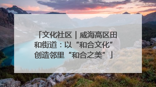 文化社区｜威海高区田和街道：以“和合文化”创造邻里“和合之美”