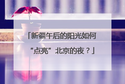 新疆午后的阳光如何“点亮”北京的夜？