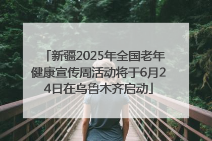 新疆2025年全国老年健康宣传周活动将于6月24日在乌鲁木齐启动