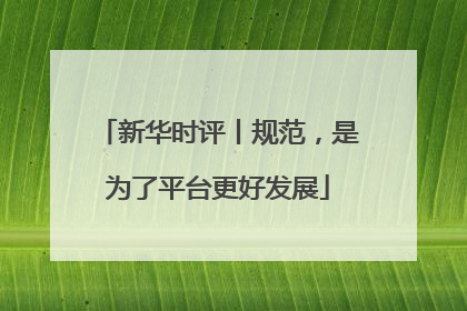 新华时评丨规范，是为了平台更好发展