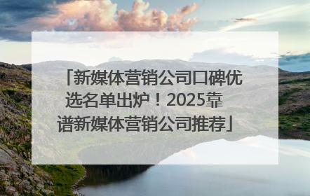 新媒体营销公司口碑优选名单出炉！2025靠谱新媒体营销公司推荐