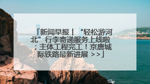 新闻早报丨“轻松游河北”行李寄递服务上线啦；主体工程完工！京唐城际铁路最新进展 >>