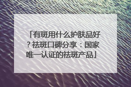 有斑用什么护肤品好？祛斑口碑分享：国家唯一认证的祛斑产品