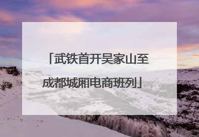 武铁首开吴家山至成都城厢电商班列