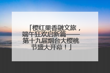 樱红果香融文旅，端午狂欢启新篇——第十九届烟台大樱桃节盛大开幕！